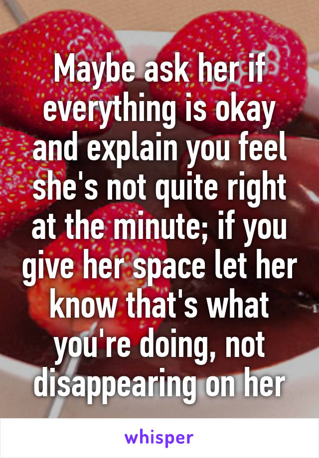 Maybe ask her if everything is okay and explain you feel she's not quite right at the minute; if you give her space let her know that's what you're doing, not disappearing on her
