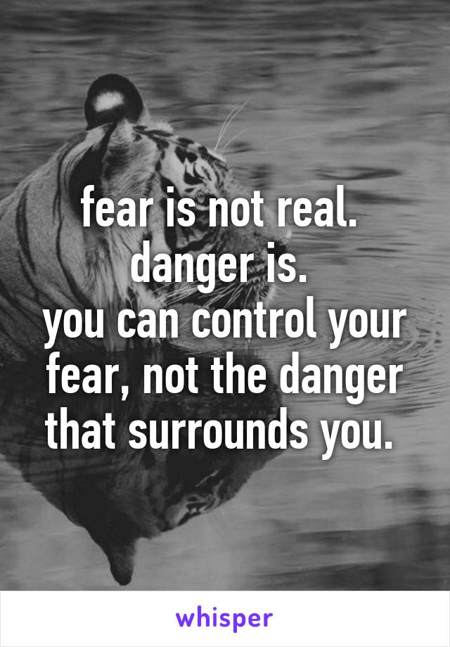 fear is not real. 
danger is. 
you can control your fear, not the danger that surrounds you. 