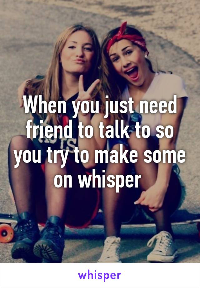 When you just need friend to talk to so you try to make some on whisper 