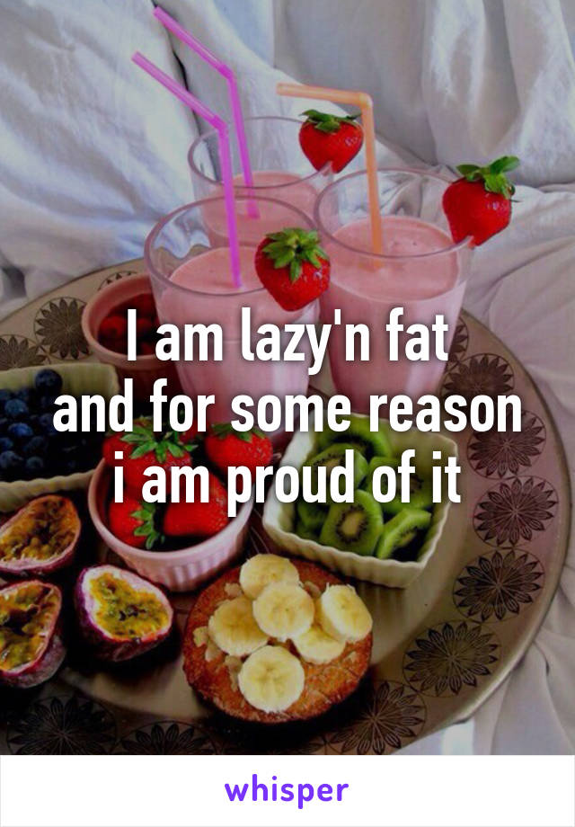 I am lazy'n fat
and for some reason
i am proud of it