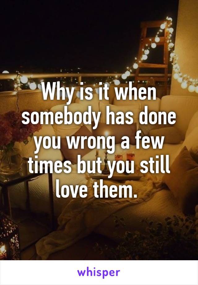 Why is it when somebody has done you wrong a few times but you still love them. 