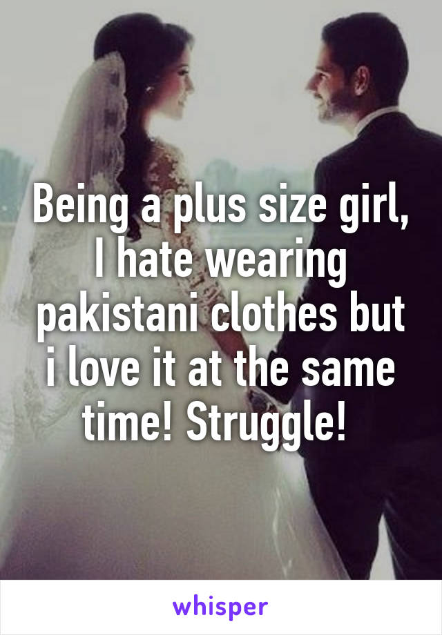 Being a plus size girl, I hate wearing pakistani clothes but i love it at the same time! Struggle! 