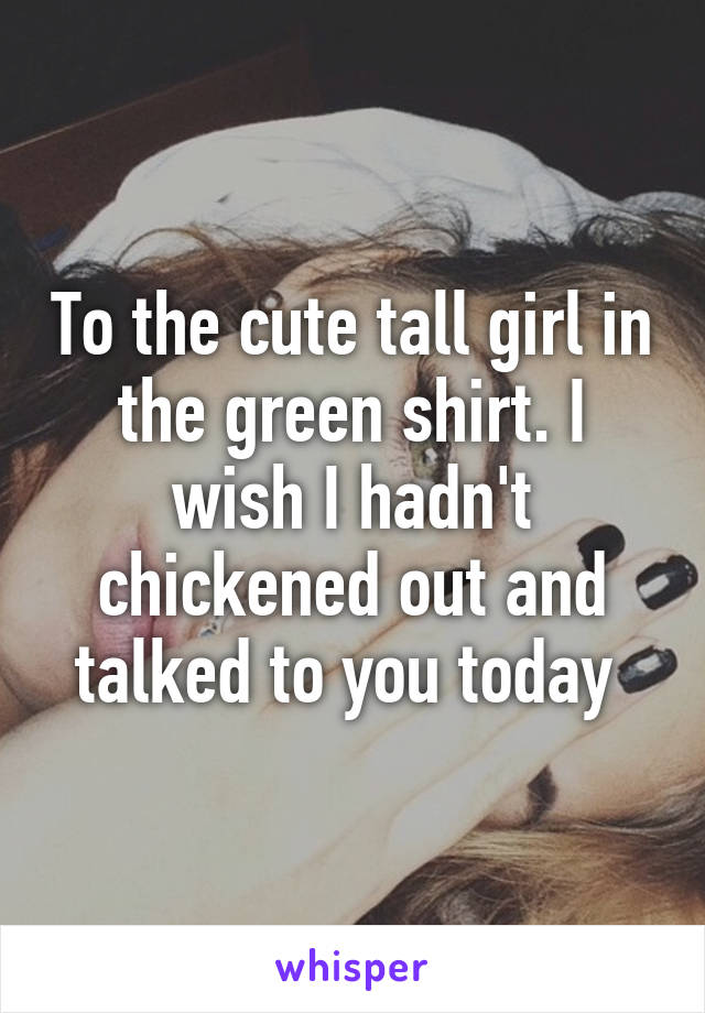 To the cute tall girl in the green shirt. I wish I hadn't chickened out and talked to you today 