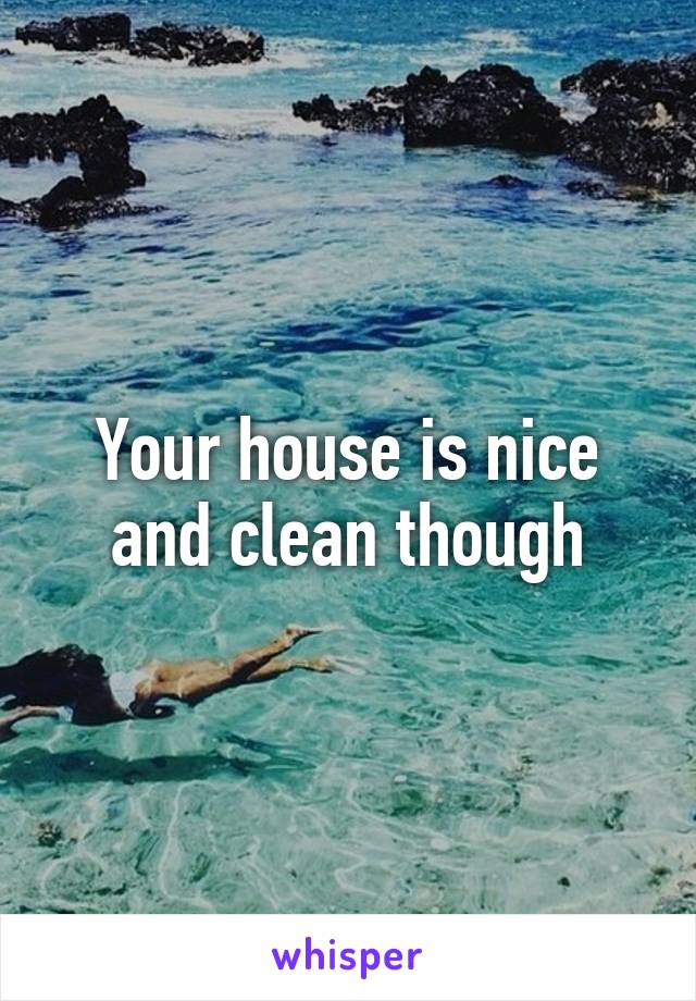 Your house is nice and clean though
