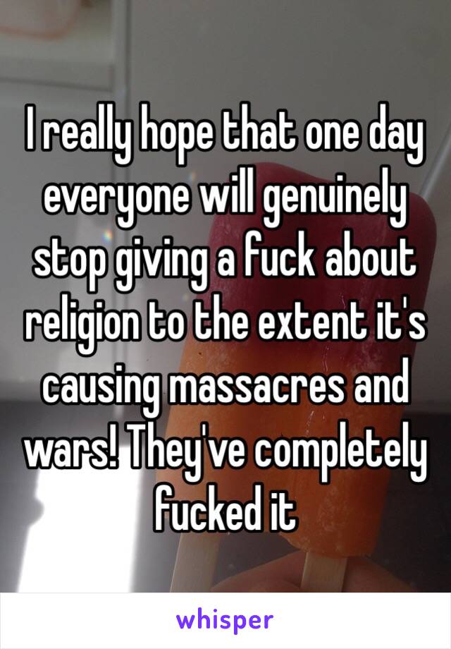 I really hope that one day everyone will genuinely stop giving a fuck about religion to the extent it's causing massacres and wars! They've completely fucked it