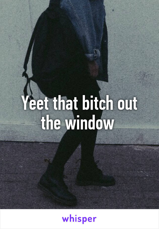Yeet that bitch out the window 
