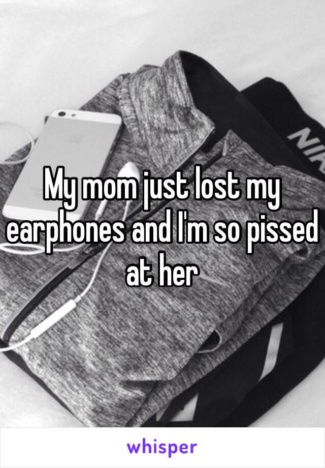 My mom just lost my earphones and I'm so pissed at her 