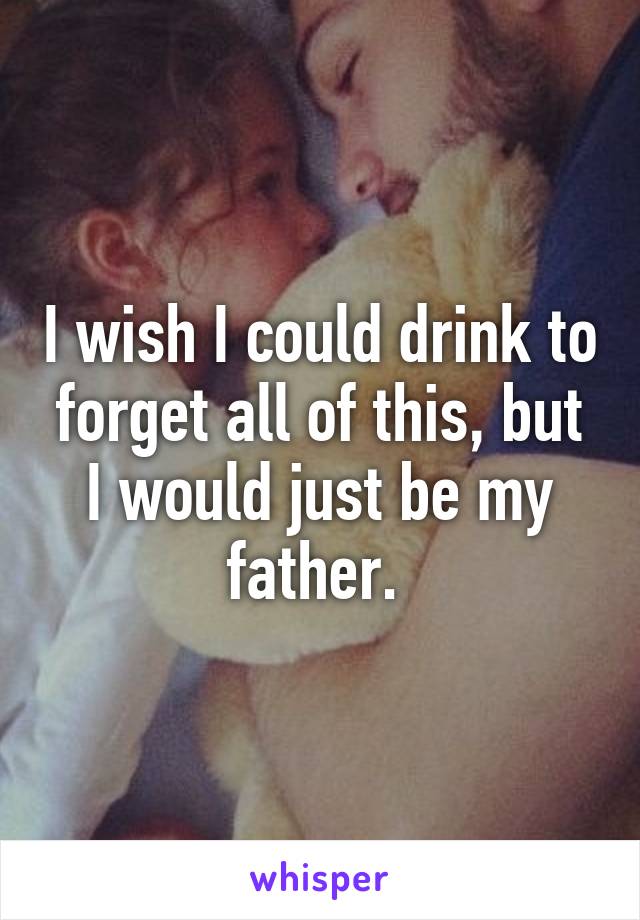 I wish I could drink to forget all of this, but I would just be my father. 