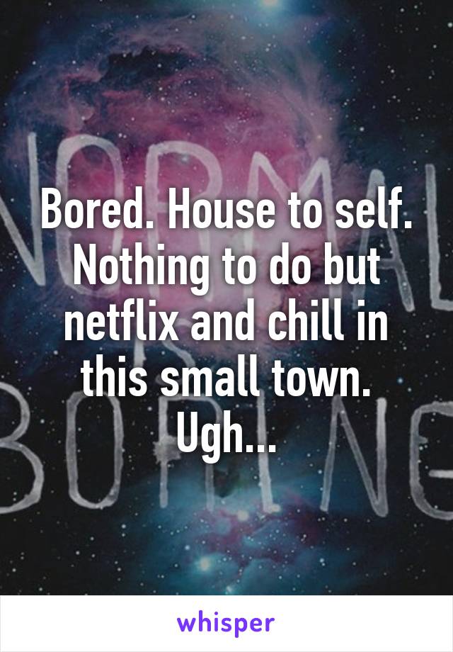 Bored. House to self. Nothing to do but netflix and chill in this small town. Ugh...