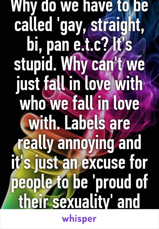 Why do we have to be called 'gay, straight, bi, pan e.t.c? It's stupid. Why can't we just fall in love with who we fall in love with. Labels are really annoying and it's just an excuse for people to be 'proud of their sexuality' and all that shit.