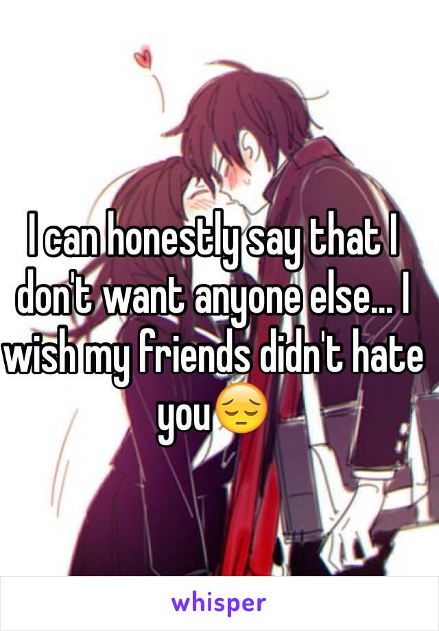 I can honestly say that I don't want anyone else... I wish my friends didn't hate you😔