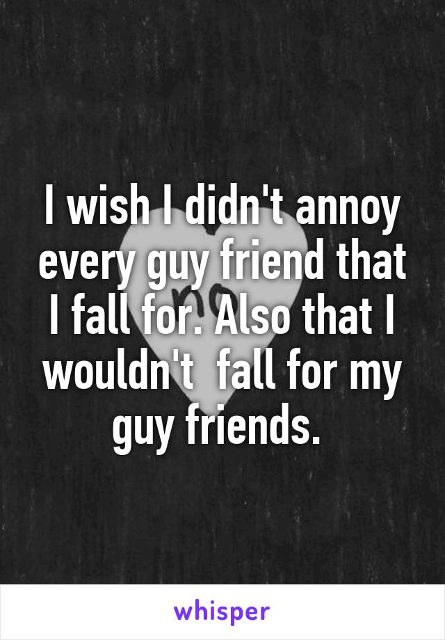 I wish I didn't annoy every guy friend that I fall for. Also that I wouldn't  fall for my guy friends. 