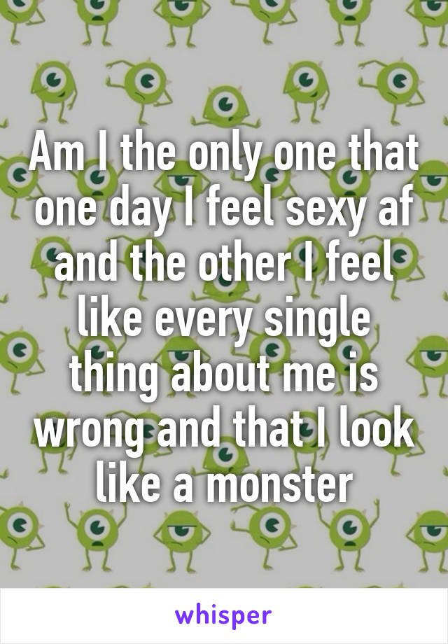 Am I the only one that one day I feel sexy af and the other I feel like every single thing about me is wrong and that I look like a monster