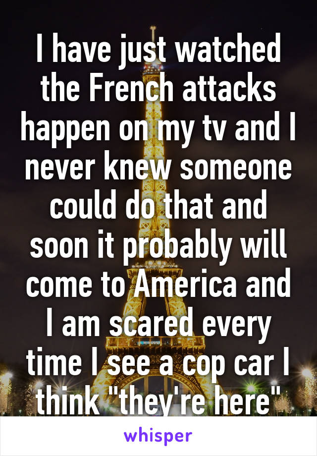 I have just watched the French attacks happen on my tv and I never knew someone could do that and soon it probably will come to America and I am scared every time I see a cop car I think "they're here"