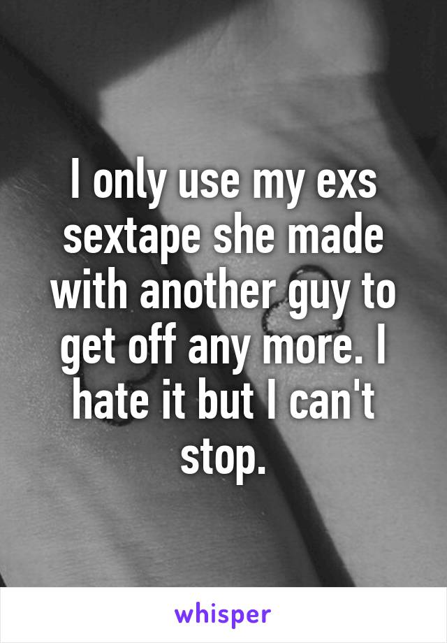 I only use my exs sextape she made with another guy to get off any more. I hate it but I can't stop.