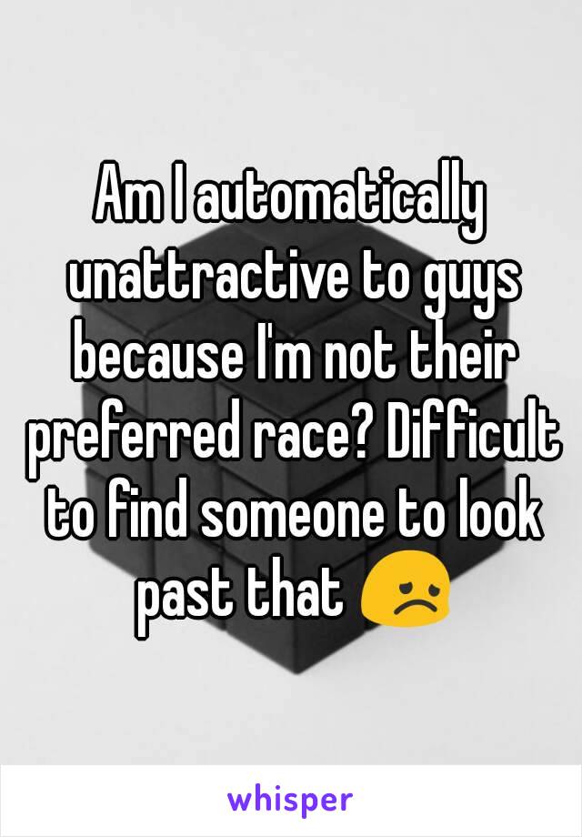 Am I automatically unattractive to guys because I'm not their preferred race? Difficult to find someone to look past that 😞