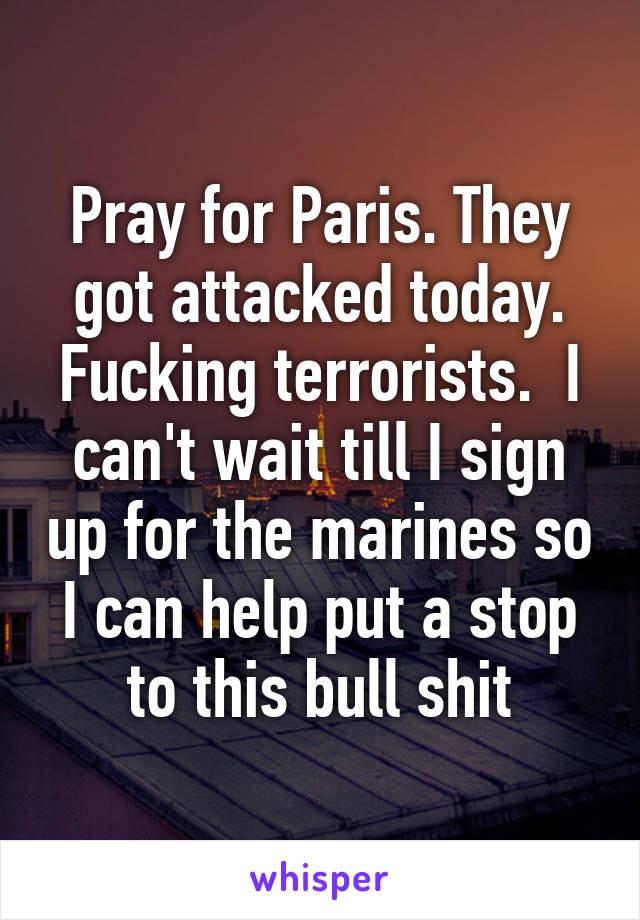 Pray for Paris. They got attacked today. Fucking terrorists.  I can't wait till I sign up for the marines so I can help put a stop to this bull shit