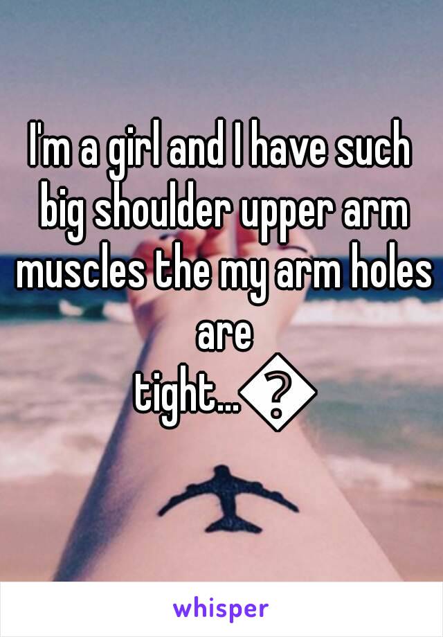 I'm a girl and I have such big shoulder upper arm muscles the my arm holes are tight...😡