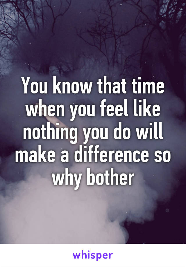 You know that time when you feel like nothing you do will make a difference so why bother