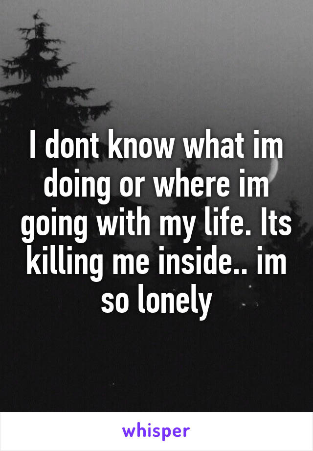I dont know what im doing or where im going with my life. Its killing me inside.. im so lonely