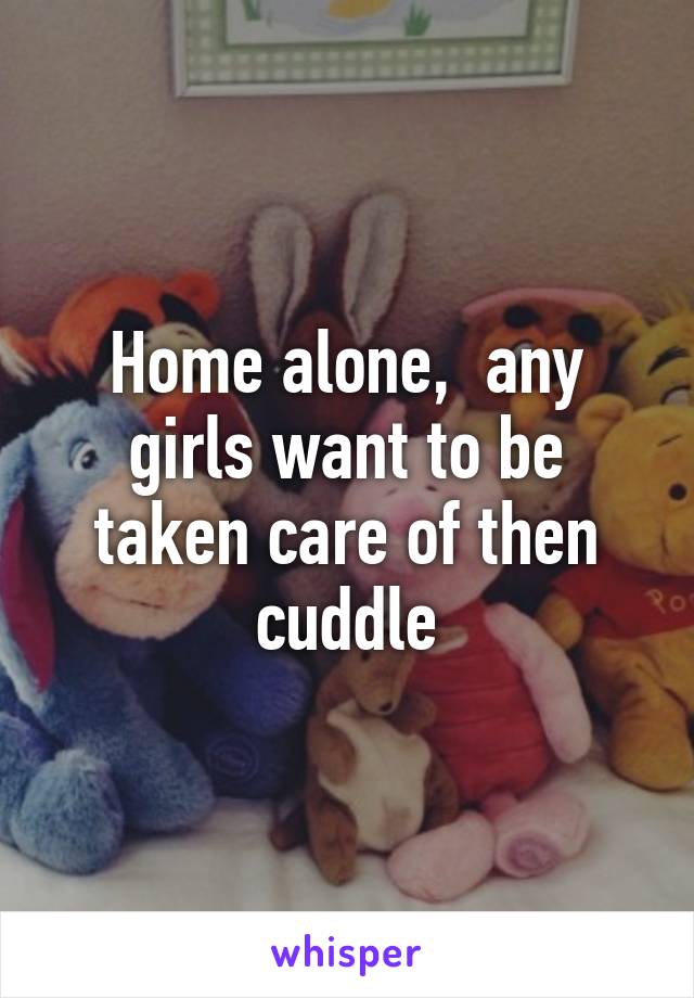 Home alone,  any girls want to be taken care of then cuddle