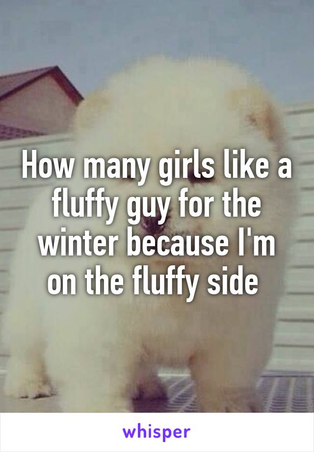 How many girls like a fluffy guy for the winter because I'm on the fluffy side 