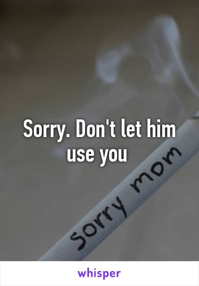 Sorry. Don't let him use you 