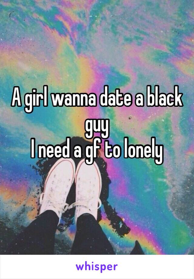 A girl wanna date a black guy 
I need a gf to lonely 
