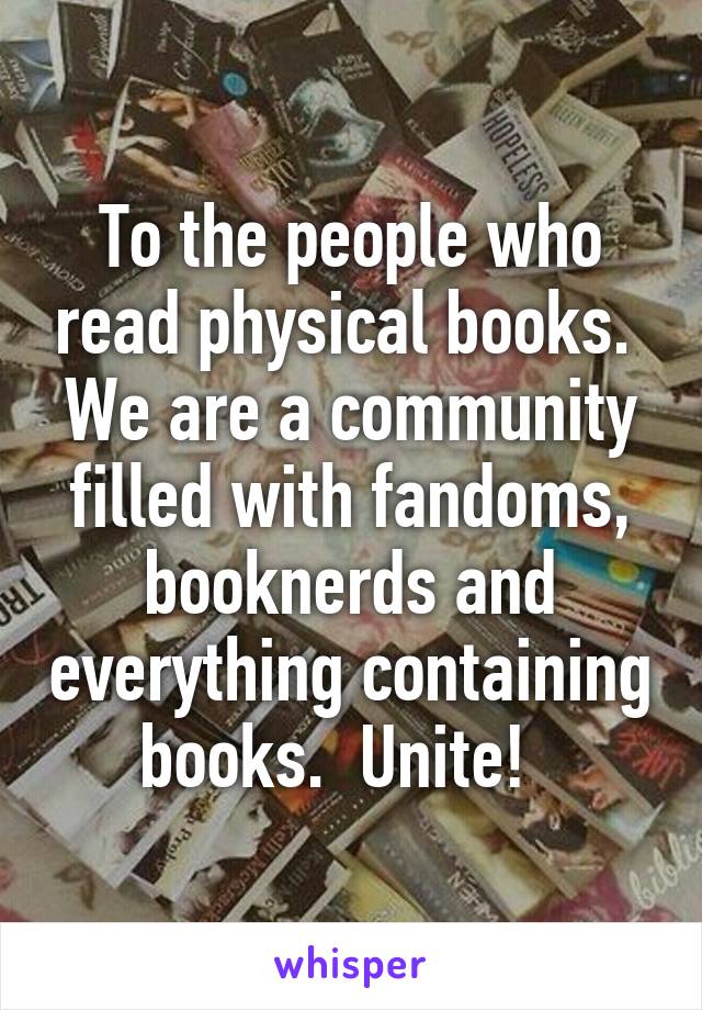 To the people who read physical books.  We are a community filled with fandoms, booknerds and everything containing books.  Unite!  