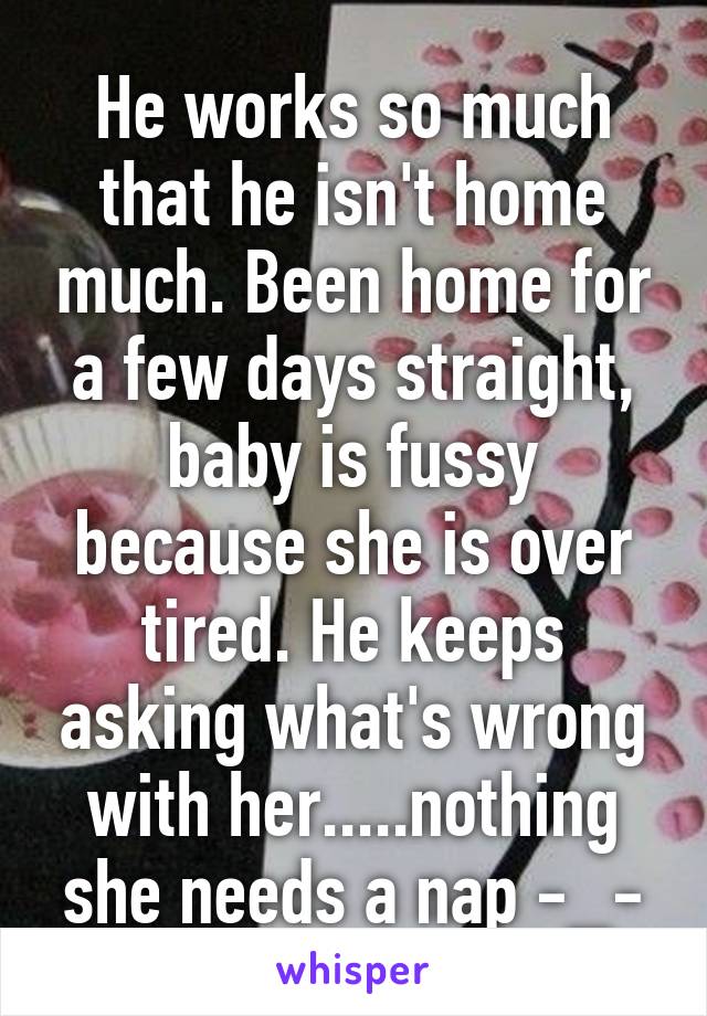 He works so much that he isn't home much. Been home for a few days straight, baby is fussy because she is over tired. He keeps asking what's wrong with her.....nothing she needs a nap -_-