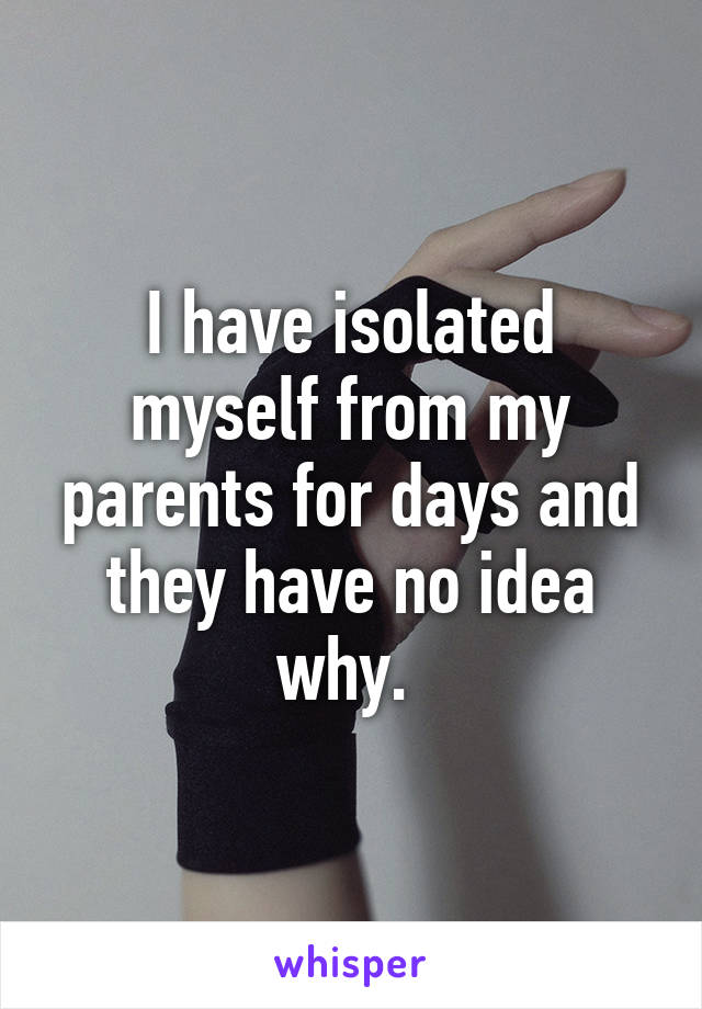 I have isolated myself from my parents for days and they have no idea why. 