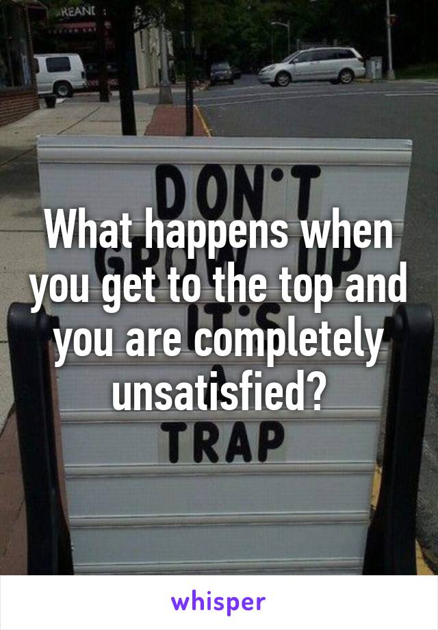 What happens when you get to the top and you are completely unsatisfied?