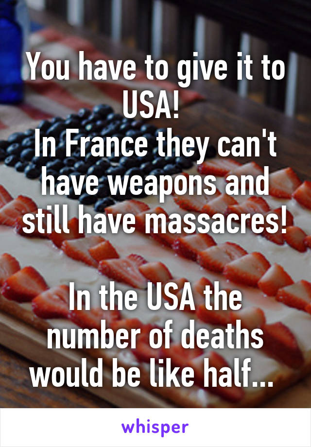 You have to give it to USA! 
In France they can't have weapons and still have massacres! 
In the USA the number of deaths would be like half... 