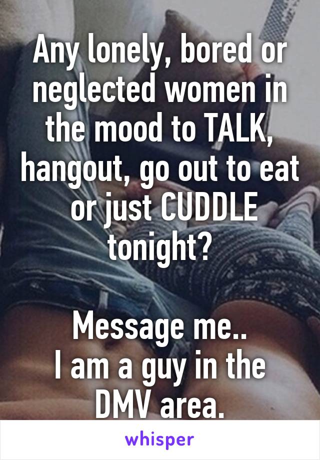 Any lonely, bored or neglected women in the mood to TALK, hangout, go out to eat  or just CUDDLE tonight?

Message me..
I am a guy in the DMV area.
