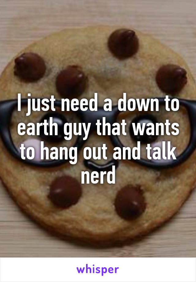 I just need a down to earth guy that wants to hang out and talk nerd