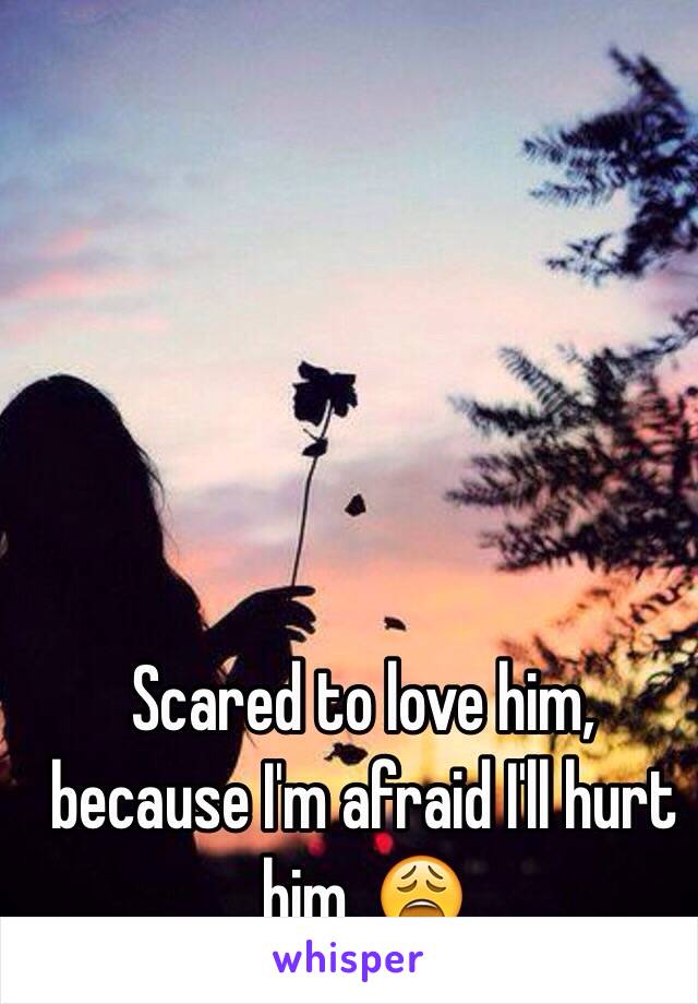 Scared to love him, because I'm afraid I'll hurt him. 😩