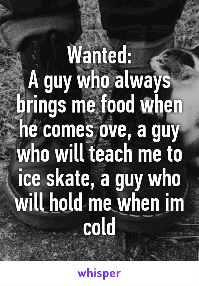 Wanted:
A guy who always brings me food when he comes ove, a guy who will teach me to ice skate, a guy who will hold me when im cold