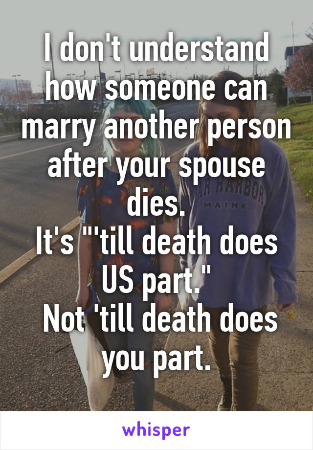 I don't understand how someone can marry another person after your spouse dies.
It's "'till death does US part."
 Not 'till death does you part.
