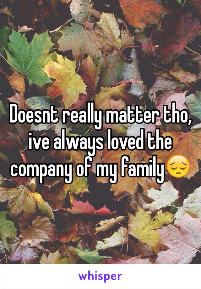 Doesnt really matter tho, ive always loved the company of my family😔
