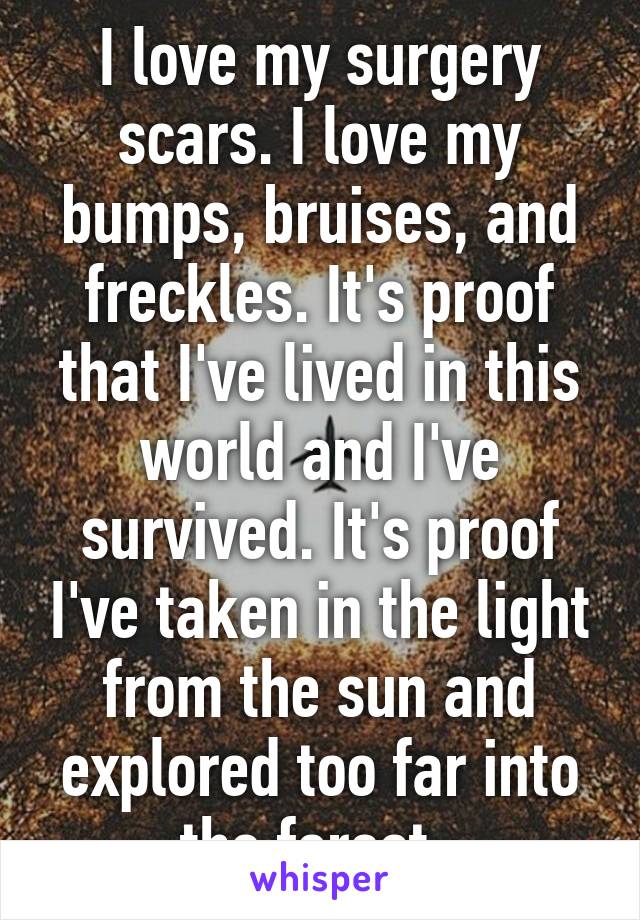 I love my surgery scars. I love my bumps, bruises, and freckles. It's proof that I've lived in this world and I've survived. It's proof I've taken in the light from the sun and explored too far into the forest. 