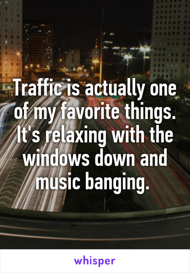 Traffic is actually one of my favorite things. It's relaxing with the windows down and music banging. 