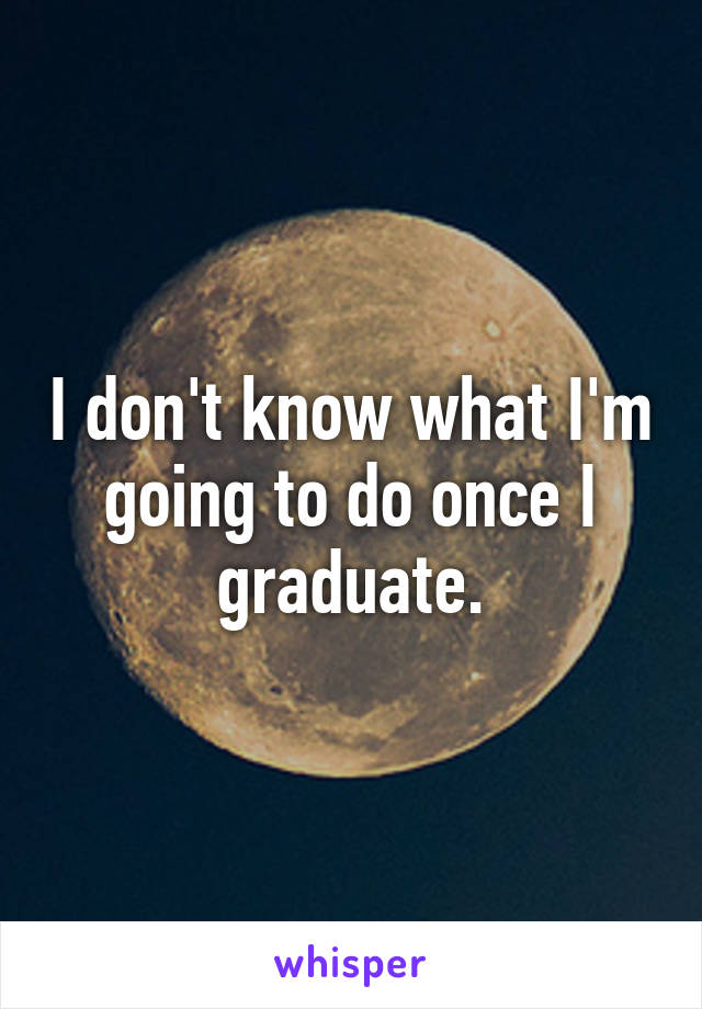 I don't know what I'm going to do once I graduate.