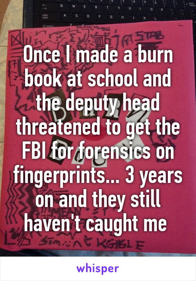 Once I made a burn book at school and the deputy head threatened to get the FBI for forensics on fingerprints... 3 years on and they still haven't caught me 