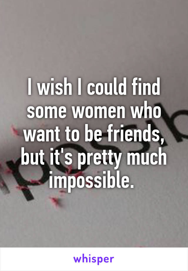 I wish I could find some women who want to be friends, but it's pretty much impossible. 