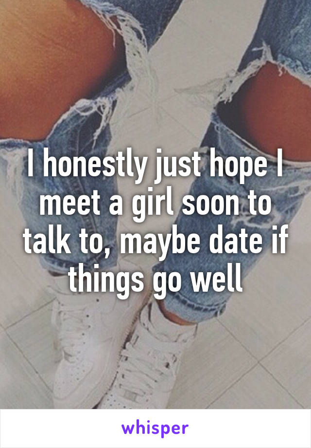 I honestly just hope I meet a girl soon to talk to, maybe date if things go well