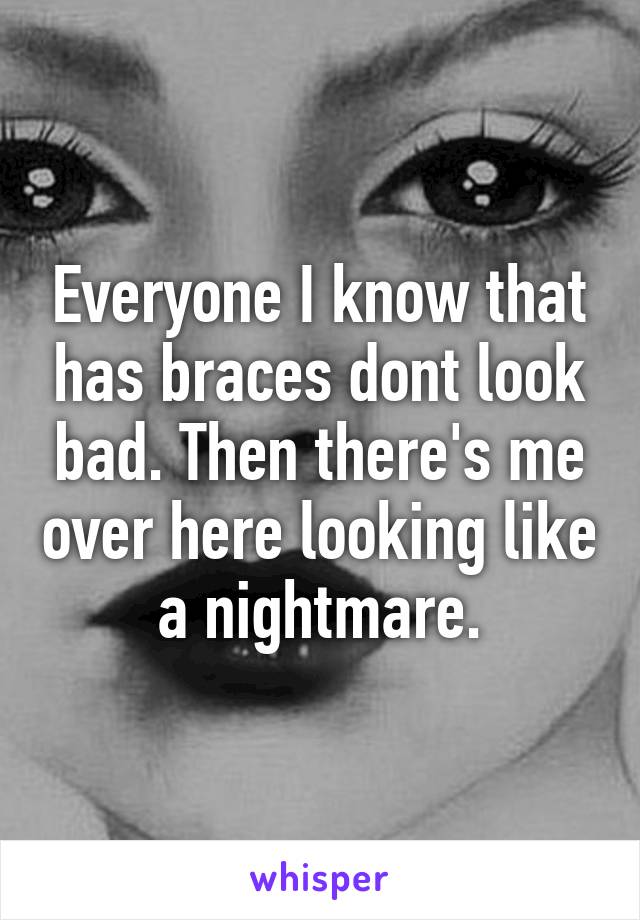 Everyone I know that has braces dont look bad. Then there's me over here looking like a nightmare.