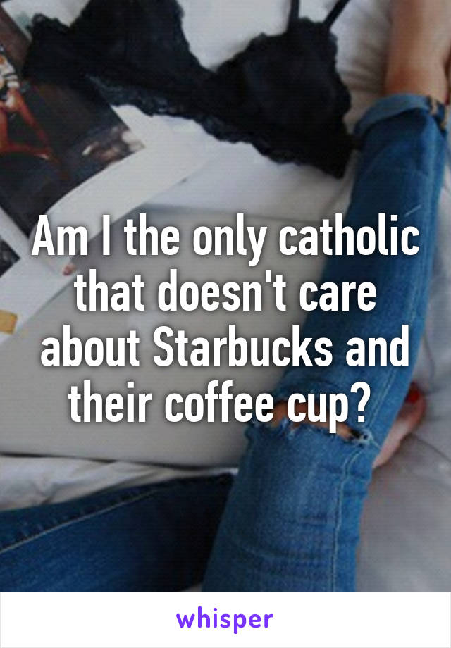 Am I the only catholic that doesn't care about Starbucks and their coffee cup? 