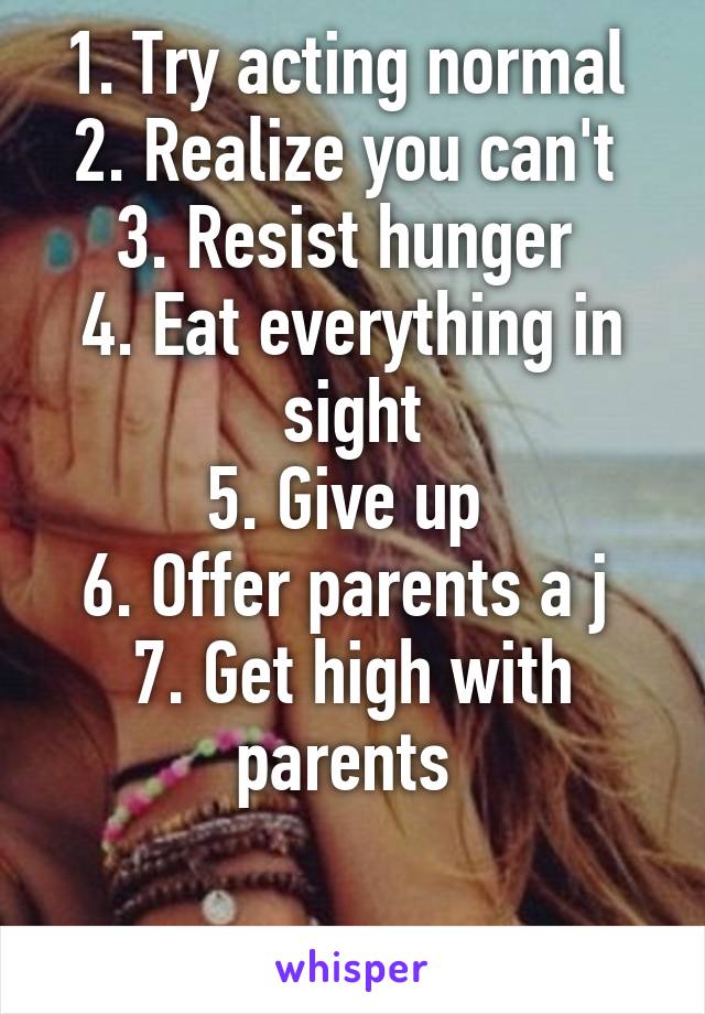 1. Try acting normal 
2. Realize you can't 
3. Resist hunger 
4. Eat everything in sight
5. Give up 
6. Offer parents a j 
7. Get high with parents 

