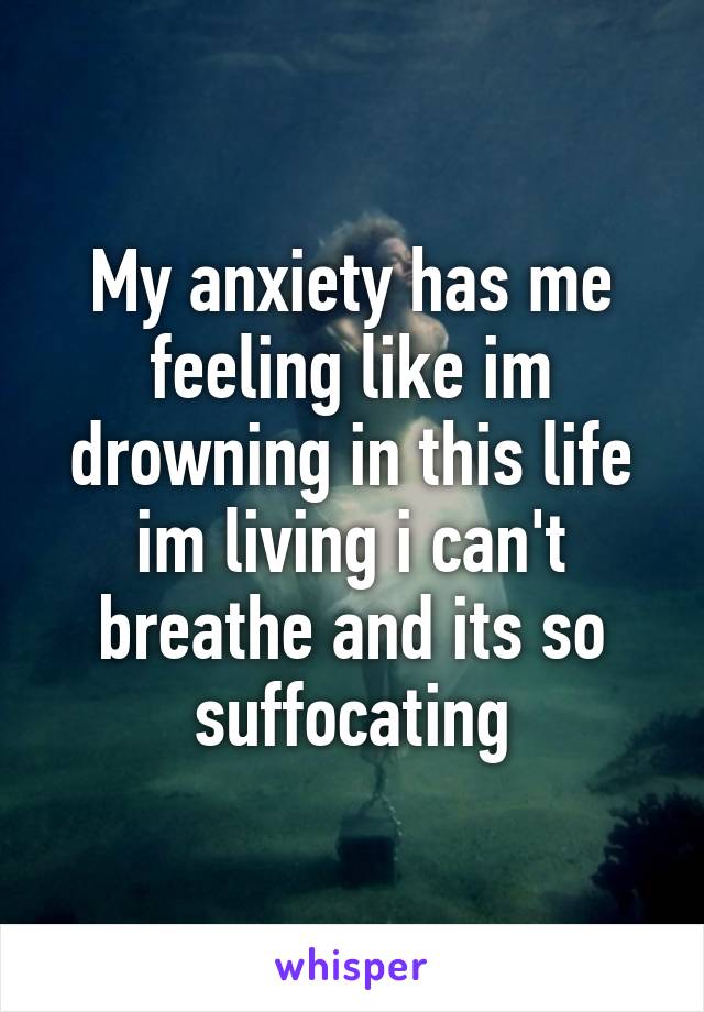 My anxiety has me feeling like im drowning in this life im living i can't breathe and its so suffocating