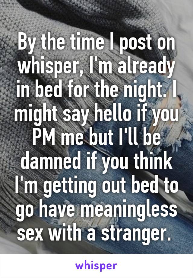 By the time I post on whisper, I'm already in bed for the night. I might say hello if you PM me but I'll be damned if you think I'm getting out bed to go have meaningless sex with a stranger. 